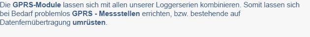 Die GPRS-Module lassen sich mit allen unserer Loggerserien kombinieren. Somit lassen sich
bei Bedarf problemlos GPRS - Messstellen errichten, bzw. bestehende auf
Datenfernbertragung umrsten.