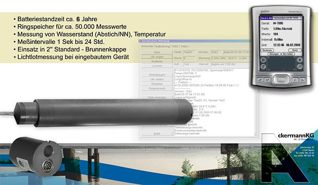 Batteriestandzeit ca. 6 Jahre
Ringspeicher für ca. 50.000 Messwerte
Messung von Wasserstand, Abstich(NN/NHN),Temperatur
Messintervalle von 1 Sekunde bis 24 Stunden
Einsatz in 2“ Standard-Brunnenkappe
Lichtlotmessung bei eingebauten Gerät